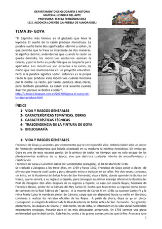 DEPARTAMENTO DE GEOGRAFÍA E HISTORIA
MATERIA: HISTORIA DEL ARTE
PROFESORA: TERESA FERNÁNDEZ DIEZ
I.E.S. ALDONZA LORENZO (LA PUEBLA DE ALMORADIEL)
1
TEMA 39- GOYA
ÍNDICE
1- VIDA Y RASGOS GENERALES
2- CARACTERÍSTICAS TEMÁTICAS. OBRAS
3- CARACTERÍSTICAS TÉCNICAS
4- TRASCENDENCIA DE LA PINTURA DE GOYA
5- BIBLIOGRAFÍA
1- VIDA Y RASGOS GENERALES
Francisco de Goya y Lucientes, por el momento que le correspondió vivir, debería haber sido un pintor
de formación tardobarroca que habría alcanzado en su madurez la estética neoclásica. Sin embargo,
Goya es uno de esos escasos genios de la pintura de todos los tiempos que no solo escapa de los
planteamientos estéticos de su época, sino que destroza cualquier intento de encasillamiento o
clasificación.
Francisco de Goya y Lucientes nació en Fuendetodos (Zaragoza), el 30 de Marzo de 1746.
Se trasladó a Zaragoza a los trece años, en 1759 y hasta 1762, Francisco de Goya asiste a clases de
pintura que imparte José Luzán y poco después entra a trabajar en su taller. Por dos veces, concursa,
sin éxito, en la Academia de Bellas Artes de San Fernando; viaja a Italia, donde aprende la técnica del
fresco, que le servirá, a su regreso a España, para conseguir su primer encargo oficial en la Basílica del
Pilar de Zaragoza. Dos años después de su regreso a España, se casa con Josefa Bayeu, hermana de
Francisco Bayeu, pintor de la Cámara del Rey Carlos III, hecho que favorecerá su ingreso como pintor
de cartones en la Real Fábrica de Tapices. A la muerte de Carlos III en 1788, su sucesor Carlos IV y la
reina María Luisa le nombran pintor de Cámara, cargo que no abandonó hasta su exilio en Burdeos;
comienza a realizar los retratos oficiales de los Reyes. A partir de ahora, Goya es ya un pintor
consagrado: es elegido Académico de la Real Academia de Bellas Artes de San Fernando. Sus grandes
protectores, los duques de Osuna, y, más tarde, los de Alba, le introducen en la vida social haciéndole
importantes encargos. Posarán para él los más destacados personajes. En 1792 contrae una grave
enfermedad que le dejó sordo. Este hecho, unido a las graves consecuencias que la Rev. Francesa tuvo
“El Capricho más famoso es el grabado que lleva la
leyenda: El sueño de la razón produce monstruos. La
palabra sueño tiene dos significados –dormir y soñar-, lo
que permite que la frase se interprete de dos maneras.
Si significa dormir, entendemos que cuando la razón se
queda dormida, los monstruos nocturnos asoman la
cabeza, y por lo tanto es preferible que se despierte para
apartarlos. Los monstruos son externos a la razón, de
modo que nos mantenemos en un proyecto educativo.
Pero si la palabra significa soñar, entonces es la propia
razón la que produce esos monstruos cuando funciona
por la noche. La razón, por tanto, produce ideas claras,
pero también pesadillas. La razón está ausente cuando
duerme, porque se dedica a soñar”.
http://u-topia1.blogspot.com.es/2012/05/goya-el-sueno-de-
la-razon-produce.html
 