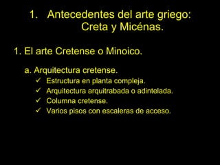 Antecedentes del arte griego:  Creta y Micénas. 1. El arte Cretense o Minoico. a. Arquitectura cretense. Estructura en planta compleja. Arquitectura arquitrabada o adintelada. Columna cretense. Varios pisos con escaleras de acceso. 