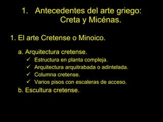 Antecedentes del arte griego:  Creta y Micénas. 1. El arte Cretense o Minoico. a. Arquitectura cretense. Estructura en planta compleja. Arquitectura arquitrabada o adintelada. Columna cretense. Varios pisos con escaleras de acceso. b. Escultura cretense. 