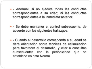  - Anormal, si no ejecuta todas las conductas
correspondientes a su edad; ni las conductas
correspondientes a la inmediata anterior.
 - Se debe mantener el control subsecuente, de
acuerdo con los siguientes hallazgos:
 - Cuando el desarrollo corresponda a su edad se
dará orientación sobre técnicas de estimulación
para favorecer el desarrollo, y citar a consultas
subsecuentes con la periodicidad que se
establece en esta Norma.
 