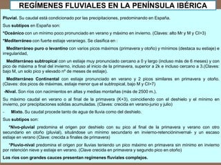 Pluvial. Su caudal está condicionado por las precipitaciones, predominando en España.
Sus subtipos en España son:
*Oceánico con un mínimo poco pronunciado en verano y máximo en invierno. (Claves: alto Mr y M y CI>3)
*Mediterráneo con fuerte estiaje veraniego. Se clasifica en :
Mediterráneo puro o levantino con varios picos máximos (primavera y otoño) y mínimos (destaca su estiaje) e
irregularidad,
Mediterráneo subtropical con un estiaje muy pronunciado cercano a 0 y largo (incluso más de 6 meses) y con
pico de máxima a final del invierno, incluso al inicio de la primavera, superior a 2k e incluso cercano a 3.(Claves:
bajo M, un solo pico y elevado nº de meses de estiaje).
Mediterráneo Continental con estiaje pronunciado en verano y 2 picos similares en primavera y otoño.
(Claves: dos picos de máximas, estiaje menor que el subtropical, bajo M y CI>7)
-Nival. Son ríos con nacimientos en altas y medias montañas (más de 2500 m.).
Su máximo caudal en verano o al final de la primavera (K+3), coincidiendo con el deshielo y el mínimo en
invierno, por precipitaciones solidas acumuladas. (Claves: crecida en verano-junio y julio)
- Mixto. Su caudal procede tanto de agua de lluvia como del deshielo.
Sus subtipos son:
*Nivo-pluvial predomina el origen por deshielo con su pico al final de la primavera y verano con otro
secundario en otoño (pluvial), situándose un mínimo secundario en invierno-retencióninvernal- y un escaso
estiaje en verano (Clave: crecida a finales de primavera)
*Pluvio-nival predomina el origen por lluvias teniendo un pico máximo en primavera sin mínimo en invierno
por retención nieve y estiaje en verano. (Clave crecida en primavera y segundo pico en otoño)
Los ríos con grandes cauces presentan regímenes fluviales complejos.
REGÍMENES FLUVIALES EN LA PENÍNSULA IBÉRICA
 