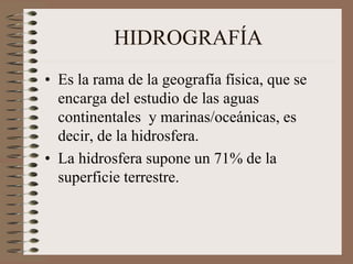 HIDROGRAFÍA
• Es la rama de la geografía física, que se
encarga del estudio de las aguas
continentales y marinas/oceánicas, es
decir, de la hidrosfera.
• La hidrosfera supone un 71% de la
superficie terrestre.
 