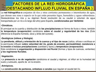 FACTORES DE LA RED HIDROGRÁFICA
(DESTACANDO INFLUJO FLUVIAL EN ESPAÑA )
La red hidrográfica o conjuntos de ríos y otras corrientes permanentes o intermitentes de agua,
que drenan una zona o espacio en la que están presentes lagos, humedales y aguas subterráneas.
Destacándose los ríos y su régimen fluvial (evolución de su caudal o volumen de agua
transportada por un río a lo largo del año) para España, condicionados por factores:
-Climáticos.
El principal es la cuantía y distribución de las precipitaciones en forma de lluvia o nieve, también
la temperatura (evaporación) condiciona sobre el caudal y regularidad de los ríos (Esto
diferencia la España húmeda, seca y árida del sureste).
-Geológicos (relieve y litología).
La pendiente, altitud y orientación de la cuenca y el tipo de rocas (caliza, silícea o arcillosa en
la península) influyen sobre velocidad del río, grado de erosión, permeabilidad, resistencia a
la erosión e incluso precipitaciones (cantidad y tipos) y temperatura (evaporación).
Esto condiciona la organización y disposición red fluvial (formas y tipos de cuencas, vertientes)
y los regímenes fluviales.
-Vegetación.
-La presencia o no de vegetación condiciona el caudal y régimen, al influir en la humedad del
suelo y subsuelo, aparte de en la erosión.
-Antrópicos.
-La construcción de pantanos, embalses o canales que regulan el caudal del río.
 