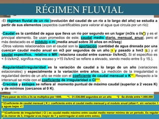 RÉGIMEN FLUVIAL
-El régimen fluvial de un río (evolución del caudal de un río a lo largo del año) se estudia a
partir de sus elementos (aspectos cuantificables para valorar el agua que circula por un río):
-Caudal es la cantidad de agua que lleva un río por segundo en un lugar (m3/s o l/s*) y es el
principal elemento. Se usan promedios de este; caudal medio diario, mensual, anual, pero el
más destacado es el módulo o m (media anual sobre 30 años en m3/seg)
-Otros valores relacionados con el caudal son la aportación (cantidad de agua drenada por una
cuenca= caudal medio anual en m3 por segundos de un año *1 y pasado a hm3 *2.) y el
caudal específico, relativo o MR (relaciona caudal entre cuenca- l/s/km2). Si el especifico es
< 5 l/s/km2, significa muy escaso y >15 l/s/km2 se refiere a elevado, siendo medio entre 5 y 15.).
-Regularidad/irregularidad es la variación de caudal a lo largo de un año (variaciones
estacionales) y especialmente a la variación entre años. La medición de la irregularidad o
regularidad dentro de un año se mide con el coeficiente de caudal mensual o K**. Respecto a la
interanual se mide con el coeficiente de irregularidad o CI***.
-Crecidas y estiajes se refiere al momento puntual de máximo caudal (superior a 2 veces K)
y de mínimos (cercanos al 0 K).
Prof. ISAAC BUZO SÁNCHEZ
*Para pasar de m3/s a l/s se multiplica por 1000. *1. 31.536.000 segundos en un año *2 Se divide entre 1.000.000
**(Coeficiente de caudal mensual ( K ): coeficiente entre el caudal medio mensual y el modulo anual (altas>1, sin variación 1
y aguas bajas <1
***(Coeficiente de irregularidad ( CI ) es caudal medio máximo entre caudal medio menor mínimo de un periodo. Es regular
si es menor de 3, irregular si es mayor de 7 y semirregular si está entre estos).
 