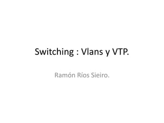 Switching : Vlans y VTP.
Ramón Ríos Sieiro.
 