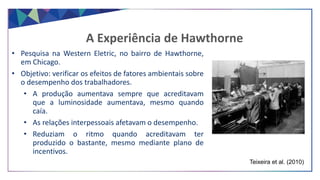 • Pesquisa na Western Eletric, no bairro de Hawthorne,
em Chicago.
• Objetivo: verificar os efeitos de fatores ambientais sobre
o desempenho dos trabalhadores.
• A produção aumentava sempre que acreditavam
que a luminosidade aumentava, mesmo quando
caía.
• As relações interpessoais afetavam o desempenho.
• Reduziam o ritmo quando acreditavam ter
produzido o bastante, mesmo mediante plano de
incentivos.
A Experiência de Hawthorne
Teixeira et al. (2010)
 
