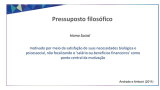 Pressuposto filosófico
Homo Social
motivado por meio da satisfação de suas necessidades biológica e
psicossocial, não focalizando o ‘salário ou benefícios financeiros’ como
ponto central da motivação
Andrade e Amboni (2011)
 