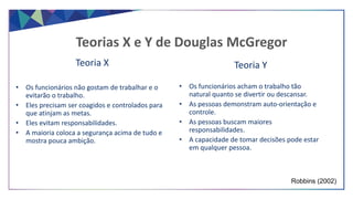 Teoria X
• Os funcionários não gostam de trabalhar e o
evitarão o trabalho.
• Eles precisam ser coagidos e controlados para
que atinjam as metas.
• Eles evitam responsabilidades.
• A maioria coloca a segurança acima de tudo e
mostra pouca ambição.
Teorias X e Y de Douglas McGregor
Teoria Y
• Os funcionários acham o trabalho tão
natural quanto se divertir ou descansar.
• As pessoas demonstram auto-orientação e
controle.
• As pessoas buscam maiores
responsabilidades.
• A capacidade de tomar decisões pode estar
em qualquer pessoa.
Robbins (2002)
 