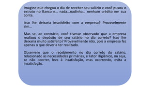 Imagine que chegou o dia de receber seu salário e você puxou o
extrato no Banco e… nada…nadinha… nenhum crédito em sua
conta.
Isso lhe deixaria insatisfeito com a empresa? Provavelmente
sim…
Mas se, ao contrário, você tivesse observado que a empresa
realizou o depósito de seu salário no dia correto? Isso lhe
deixaria muito satisfeito? Provavelmente não, pois a empresa fez
apenas o que deveria ter realizado.
Observem que o recebimento no dia correto do salário,
relacionado às necessidades primárias, é Fator Higiênico, ou seja,
se não ocorrer, leva à insatisfação, mas ocorrendo, evita a
insatisfação.
 