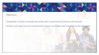 Objetivos:
Compreender as origens e a evolução dos estudos sobre o comportamento humano na administração
Conhecer as principais teorias do comportamento humano e seu impacto sobre o desempenho das organizações.
 