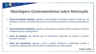 Abordagens Contemporâneas sobre Motivação
Robbins (2002)
• Teoria da Avaliação Cognitiva, segundo a qual quando a recompensa externa é dada por um
indivíduo já realizar uma tarefa interessante, isso resultaria em queda no interesse pela tarefa em
si.
• Teoria da Fixação de Objetivos, segundo a qual objetivos específicos difíceis produzem melhores
resultados do que a meta genérica.
• Teoria da Equidade, que defende que os funcionários respondem de maneira a eliminar
quaisquer injustiças.
• Teoria das Expectativas, segundo a qual o esforço individual é estabelecido quando a
recompensa organizacional está vinculada ao atingimento de metas pessoais.
 