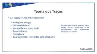 • Que traços podemos atribuir aos líderes?
Robbins (2002)
Teoria dos Traços
• Ambição e energia
• Desejo de liderar
• Honestidade e integridade
• Autoconfiança
• Inteligência
• Conhecimentos relevantes para o trabalho
Segundo essa teoria, existem traços
sociais, físicos, intelectuais e de
personalidade que diferenciam
líderes de não líderes.
 