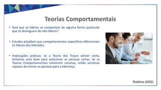 • Será que os líderes se comportam de alguma forma particular
que os distinguem de não líderes?
• Estudos propõem que comportamentos específicos diferenciam
os líderes dos liderados.
• Implicações práticas: se a Teoria dos Traços estiver certa,
teríamos uma base para selecionar as pessoas certas. Se as
Teorias Comportamentais estiverem corretas, então seríamos
capazes de treinar as pessoas para a liderança.
Teorias Comportamentais
Robbins (2002)
 