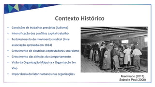 • Condições de trabalhos precárias (ludismo)
• Intensificação dos conflitos capital-trabalho
• Fortalecimento do movimento sindical (livre
associação aprovada em 1824)
• Crescimento de doutrinas contestadoras: marxismo
• Crescimento das ciências do comportamento
• Visão da Organização Máquina x Organização Ser
Vivo
• Importância do fator humanos nas organizações
Contexto Histórico
Maximiano (2017)
Sobral e Peci (2008)
 