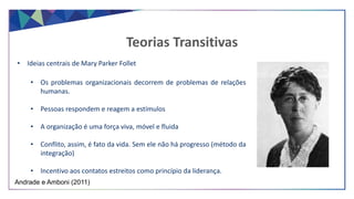 • Ideias centrais de Mary Parker Follet
• Os problemas organizacionais decorrem de problemas de relações
humanas.
• Pessoas respondem e reagem a estímulos
• A organização é uma força viva, móvel e fluida
• Conflito, assim, é fato da vida. Sem ele não há progresso (método da
integração)
• Incentivo aos contatos estreitos como princípio da liderança.
Teorias Transitivas
Andrade e Amboni (2011)
 