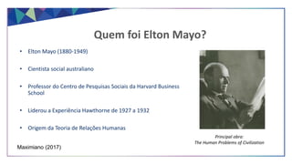 • Elton Mayo (1880-1949)
• Cientista social australiano
• Professor do Centro de Pesquisas Sociais da Harvard Business
School
• Liderou a Experiência Hawthorne de 1927 a 1932
• Origem da Teoria de Relações Humanas
Quem foi Elton Mayo?
Maximiano (2017)
Principal obra:
The Human Problems of Civilization
 