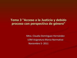 Tema 3 “Acceso a la Justicia y debido proceso con perspectiva de género“ Mtra. Claudia Domínguez Hernández U3M Asignatura Marco Normativo Noviembre 5- 2011 