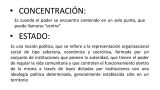 • CONCENTRACIÓN:
Es cuando el poder se encuentra contenido en un solo punto, que
puede llamarse “centro”
Es una noción política, que se refiere a la representación organizacional
social de tipo soberana, económica y coercitiva, formada por un
conjunto de instituciones que poseen la autoridad, que tienen el poder
de regular la vida comunitaria y que controlan el funcionamiento dentro
de la misma a través de leyes dictadas por instituciones con una
ideología política determinada, generalmente establecida sólo en un
territorio
• ESTADO:
 