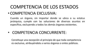 COMPETENCIA DE LOS ESTADOS
• COMPETENCIA EXCLUSIVA:
Cuando un órgano, sin importar donde se ubica o su estatus
jerárquico, cumple con las soluciones de diversos asuntos en
específico, excluyendo a todos los demás órganos existentes.
• COMPETENCIA CONCURRENTE:
Constituye una excepción al principio de que toda competencia
es exclusiva, atribuyéndola a varios órganos o entes públicos.
 