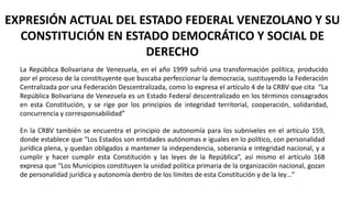 EXPRESIÓN ACTUAL DEL ESTADO FEDERAL VENEZOLANO Y SU
CONSTITUCIÓN EN ESTADO DEMOCRÁTICO Y SOCIAL DE
DERECHO
La República Bolivariana de Venezuela, en el año 1999 sufrió una transformación política, producido
por el proceso de la constituyente que buscaba perfeccionar la democracia, sustituyendo la Federación
Centralizada por una Federación Descentralizada, como lo expresa el artículo 4 de la CRBV que cita “La
República Bolivariana de Venezuela es un Estado Federal descentralizado en los términos consagrados
en esta Constitución, y se rige por los principios de integridad territorial, cooperación, solidaridad,
concurrencia y corresponsabilidad”
En la CRBV también se encuentra el principio de autonomía para los subniveles en el artículo 159,
donde establece que “Los Estados son entidades autónomas e iguales en lo político, con personalidad
jurídica plena, y quedan obligados a mantener la independencia, soberanía e integridad nacional, y a
cumplir y hacer cumplir esta Constitución y las leyes de la República”, así mismo el artículo 168
expresa que “Los Municipios constituyen la unidad política primaria de la organización nacional, gozan
de personalidad jurídica y autonomía dentro de los límites de esta Constitución y de la ley…”
 