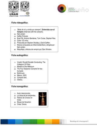 Metodología de la Investigación II
Ficha videográfica:
(1) “Bebe de mí y vivirás por siempre”, Entrevista con el
Vampiro (Interview with the vampire).
(2) Neil Jordan.
(3) Geffen Pictures
(4) Brad Pitt, Antonio Banderas, Tom Cruise, Stephen Rea.
(5) Color/ 123 mins.
(6) Producida por Stephen Woolley y David Geffen.
(7) Música compuesta por Elliot Goldenthan y dirigida por
Neil Jordan.
(8) Maquillaje y efectos de vampiro por Stan Winston.
Ficha audiográfica:
(1) Vivaldi, Ronald Donatte Conducting: The
Collegium Of Paris.
(2) Masters of the Millenium
(3) The Four Seasons–Concerto for two
trumpets
(4) Multimusic.
(5) México, 2003
(6) Compact disc.
(7) Clásica.
Ficha iconográfica:
(1) Autor desconocido.
(2) La diosa de las serpientes.
(3) Palacio de Cnosos en
Creta.
(4) Museo de Heraclion
(5) Creta, Grecia.
 