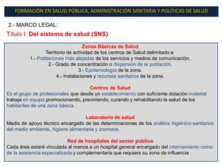FORMACIÓN EN SALUD PÚBLICA, ADMINISTRACIÓN SANITARIA Y POLÍTICAS DE SALUD

2.- MARCO LEGAL:
Título I: Del sistema de salud (SNS)
                                    Zonas Básicas de Salud
                 Territorio de actividad de los centros de Salud delimitado a:
          1.- Poblaciones más alejadas de los servicios y medios de comunicación.
                  2.- Grado de concentración o dispersión de la población.
                                  3.- Epidemiología de la zona.
                       4.- Instalaciones y recursos sanitarios de la zona.

                                     Centros de Salud
Es el grupo de profesionales que desde un establecimiento con suficiente dotación material
trabaja en equipo promocionando, previniendo, curando y rehabilitando la salud de los
habitantes de una zona básica.

                                   Laboratorio de salud
Medio de apoyo técnico encargado de las determinaciones de los análisis higiénico-sanitarios
del medio ambiente, higiene alimentaria y zoonosis.

                            Red de hospitales del sector público
Cada área estará vinculada al menos a un hospital general encargado del internamiento como
de la asistencia especializada y complementaria que requiera su zona de influencia
 