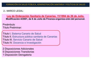 FORMACIÓN EN SALUD PÚBLICA, ADMINISTRACIÓN SANITARIA Y POLÍTICAS DE SALUD

2.- MARCO LEGAL:

   Ley de Ordenación Sanitaria de Canarias. 11/1994 de 26 de Julio.
   Modificación 4/2001, de 6 de Julio de Finanza-organiza-ción del personal.

Preámbulo
Título Preliminar:

Título I. Sistema Canario de Salud
Título II. Estructura pública sanitaria de Canarias
Título III. Servicio Canario de Salud
Título IV. Docencia e Investigación

2 Disposiciones Adicionales
5 Disposiciones Transitorias
1 Disposición Derogatoria
 