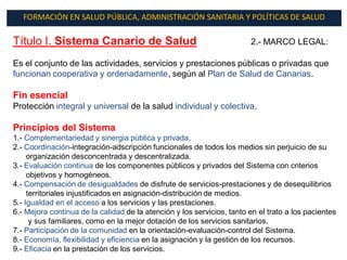 FORMACIÓN EN SALUD PÚBLICA, ADMINISTRACIÓN SANITARIA Y POLÍTICAS DE SALUD

Título I. Sistema Canario de Salud                                      2.- MARCO LEGAL:

Es el conjunto de las actividades, servicios y prestaciones públicas o privadas que
funcionan cooperativa y ordenadamente, según al Plan de Salud de Canarias.

Fin esencial
Protección integral y universal de la salud individual y colectiva.

Principios del Sistema
1.- Complementariedad y sinergia pública y privada.
2.- Coordinación-integración-adscripción funcionales de todos los medios sin perjuicio de su
     organización desconcentrada y descentralizada.
3.- Evaluación continua de los componentes públicos y privados del Sistema con criterios
     objetivos y homogéneos.
4.- Compensación de desigualdades de disfrute de servicios-prestaciones y de desequilibrios
     territoriales injustificados en asignación-distribución de medios.
5.- Igualdad en el acceso a los servicios y las prestaciones.
6.- Mejora continua de la calidad de la atención y los servicios, tanto en el trato a los pacientes
      y sus familiares, como en la mejor dotación de los servicios sanitarios.
7.- Participación de la comunidad en la orientación-evaluación-control del Sistema.
8.- Economía, flexibilidad y eficiencia en la asignación y la gestión de los recursos.
9.- Eficacia en la prestación de los servicios.
 