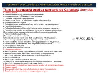 FORMACIÓN EN SALUD PÚBLICA, ADMINISTRACIÓN SANITARIA Y POLÍTICAS DE SALUD

Título II. Estructura pública sanitaria de Canarias: Servicios
1. De salud pública:
a) Promoción de la salud y prevención de la enfermedad…
b) Promoción y protección de la salud medioambiental…
c) Control de los sistemas de saneamiento…
d) Prevención de riesgo a la salud en los establecimientos públicos…
e) Protección de la salud laboral…
f) Protección frente a los efectos dañosos producidos por bienes de consumo...
g) Protección de la salud…
h) Protección de la salud pública veterinaria, sanidad e higiene en mataderos…
i) Protección en productos farmacológicos, elementos de utilización diagnóstica…
j) Prevención frente a las sustancias susceptibles de generar dependencia.
k) Promoción de la salud mental…
l) Promoción de la salud bucodental…
m) Orientación familiar y protección de la salud materno-infantil y escolar…
n) Promoción y protección de la salud deportiva no profesional…
                                                                                        2.- MARCO LEGAL:
ñ) Promoción de los hábitos saludables entre grupos sociales de mayor riesgo…
o) Prevención de las deficiencias, tanto congénitas como adquiridas…
p) Policía sanitaria mortuoria.
q) El control de la publicidad sanitaria.
2. De asistencia sanitaria:
a) Atención primaria integral continuada en colaboración con los servicios sociales…
b) Atención especializada ambulatoria y hospitalaria, y la rehabilitación…
c) Atención sociosanitaria, especialmente a los enfermos crónicos….
d) Atención psiquiátrica…
e) Atención bucodental, con especial atención…
f) Prestación de productos farmacéuticos, terapéuticos, diagnósticos y auxiliares…
g) Atención a los grupos de población de mayor riesgo…
3. De docencia e investigación de las ciencias de la salud y la formación continuada.
4. De salud laboral.
5. De evaluación, control y mejora de la calidad de los servicios sanitarios.
6. Otras funciones no enunciadas en los apartados anteriores.
 