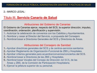 FORMACIÓN EN SALUD PÚBLICA, ADMINISTRACIÓN SANITARIA Y POLÍTICAS DE SALUD

2.- MARCO LEGAL:

Título III. Servicio Canario de Salud

                   Atribuciones del Gobierno de Canarias
El Gobierno de Canarias ejerce, respecto del SCS, la superior dirección, impulso,
coordinación, ordenación, planificación y supervisión.
1.- Autorizar la celebración de convenios con los Cabildos y Ayuntamientos.
2.- Nombrar y cesar al Director del Servicio, a propuesta del Consejero
3.- Nombrar/cesar a Directores Generales del SCS y Directores de Áreas.

                   Atribuciones del Consejero de Sanidad
1.- Aprobar directrices generales del SCS y de centros-servicios sanitarios
2.- Aprobar Reglamento de Organización-Funcional de ZBS y Hospitales.
3.- Aprobar criterios generales para acuerdos/convenios/conciertos del SCS.
4.- Nombrar/cesar a Directores de las ZBS y Hospitales.
5.- Nombrar/cesar Vocales del Consejo de Dirección del SCS, de las
    Áreas y ZBS, de la Comisión de Participación Hospitalaria.
7.- Ejercer la jefatura superior de su personal.
 