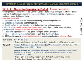 FORMACIÓN EN SALUD PÚBLICA, ADMINISTRACIÓN SANITARIA Y POLÍTICAS DE SALUD

Título III. Servicio Canario de Salud: Áreas de Salud
Son órganos desconcentrados del Servicio Canario de la Salud encargados a través de sus
órganos de gobierno, de asumir la responsabilidad de la financiación de las actuaciones
sanitarias en su ámbito territorial.




                                                                                                  2.- MARCO LEGAL:
Principios generales
1.-Suficiencia de recursos de atención primaria y atención especializada.
2.-Eficiencia y eficacia de su organización.
3.-Gestión próxima y participada y orientada al servicio de los usuarios,
4.-Coordina -promoción,prevención,protección- y -atención primaria ,especializada-.
5.- Continuidad -atención primaria, especializada-.
6.- Preferencia por actividades de -promoción,prevención,protección-.
7.- Por operatividad y eficacia las Áreas de Salud se dividen en ZBS.
8.- El Consejero podrá -crear,modificar,suprimir- Áreas respetando un mínimo 1xIsla.
Unipersonal Director del Área
            - Órgano de dirección y control de la gestión y ejecución de asistencia en el área.
Colegiado     Consejo de Dirección (de Administración) del Área (Preside Director de Área, >50%
              Vocales CCAA, resto Cabildo y Aytos).
              Consejo de Salud (de Participación) del Área (miembros nombrados/cesados por el
              Consejero 50% Aytos y 25% Sindicatos. Colegios Profesionales, Usuarios, resto
              Administración CCAA)
              - Órgano para la consulta y el seguimiento de la gestión, servicios y centros.
              - Orientar directrices del Área elevando informes.
 