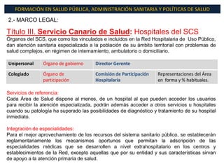 FORMACIÓN EN SALUD PÚBLICA, ADMINISTRACIÓN SANITARIA Y POLÍTICAS DE SALUD
2.- MARCO LEGAL:

Título III. Servicio Canario de Salud: Hospitales del SCS
Órganos del SCS, que como los vinculados e incluidos en la Red Hospitalaria de Uso Público,
dan atención sanitaria especializada a la población de su ámbito territorial con problemas de
salud complejos, en régimen de internamiento, ambulatorio o domiciliario.

Unipersonal     Órgano de gobierno     Director Gerente

Colegiado       Órgano de              Comisión de Participación   Representaciones del Área
                participación          Hospitalaria                en forma y % habituales.

Servicios de referencia:
Cada Área de Salud dispone al menos, de un hospital al que pueden acceder los usuarios
para recibir la atención especializada, podrán además acceder a otros servicios u hospitales
cuando su patología ha superado las posibilidades de diagnóstico y tratamiento de su hospital
inmediato.

Integración de especialidades:
Para el mejor aprovechamiento de los recursos del sistema sanitario público, se establecerán
reglamentariamente los mecanismos oportunos que permitan la adscripción de las
especialidades médicas que se desarrollen a nivel extrahospitalario en los centros y
establecimientos de la Red, excepto aquellas que por su entidad y sus características sirvan
de apoyo a la atención primaria de salud.
 