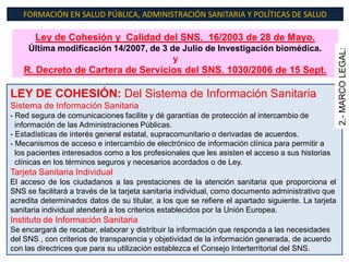 FORMACIÓN EN SALUD PÚBLICA, ADMINISTRACIÓN SANITARIA Y POLÍTICAS DE SALUD

       Ley de Cohesión y Calidad del SNS. 16/2003 de 28 de Mayo.
     Última modificación 14/2007, de 3 de Julio de Investigación biomédica.




                                                                                                    2.- MARCO LEGAL:
                                        y
    R. Decreto de Cartera de Servicios del SNS. 1030/2006 de 15 Sept.

LEY DE COHESIÓN: Del Sistema de Información Sanitaria
Sistema de Información Sanitaria
- Red segura de comunicaciones facilite y dé garantías de protección al intercambio de
  información de las Administraciones Públicas.
- Estadísticas de interés general estatal, supracomunitario o derivadas de acuerdos.
- Mecanismos de acceso e intercambio de electrónico de información clínica para permitir a
  los pacientes interesados como a los profesionales que les asisten el acceso a sus historias
  clínicas en los términos seguros y necesarios acordados o de Ley.
Tarjeta Sanitaria Individual
El acceso de los ciudadanos a las prestaciones de la atención sanitaria que proporciona el
SNS se facilitará a través de la tarjeta sanitaria individual, como documento administrativo que
acredita determinados datos de su titular, a los que se refiere el apartado siguiente. La tarjeta
sanitaria individual atenderá a los criterios establecidos por la Unión Europea.
Instituto de Información Sanitaria
Se encargará de recabar, elaborar y distribuir la información que responda a las necesidades
del SNS , con criterios de transparencia y objetividad de la información generada, de acuerdo
con las directrices que para su utilización establezca el Consejo Interterritorial del SNS.
 
