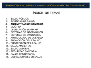 FORMACIÓN EN SALUD PÚBLICA, ADMINISTRACIÓN SANITARIA Y POLÍTICAS DE SALUD


                        ÍNDICE DE TEMAS
1.-    SALUD PÚBLICA
2.-    POLÍTICAS DE SALUD
3.-    ADMINISTRACIÓN SANITARIA
4.-    BIOÉTICA
5.-    LEGISLACIÓN SANITARIA
6.-    SISTEMAS DE INFORMACIÓN
7.-    SISTEMAS DE EVALUACIÓN
8.-    AUTOCUIDADO DE LA SALUD
9.-    PROMOCIÓN DE LA SALUD
10.-   PROTECCIÓN DE LA SALUD
11.-   SALUD AMBIENTAL
12.-   SALUD LABORAL
13.-   SEGURIDAD SANITARIA
14.-   SALUD COMUNITARIA
15.-   DESIGUALDADES EN SALUD
 