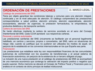 FORMACIÓN EN SALUD PÚBLICA, ADMINISTRACIÓN SANITARIA Y POLÍTICAS DE SALUD

ORDENACIÓN DE PRESTACIONES                                          2.- MARCO LEGAL:
Catálogo de prestaciones del SNS
Tiene por objeto garantizar las condiciones básicas y comunes para una atención integral,
continuada y en el nivel adecuado de atención. El catálogo comprenderá las prestaciones
correspondientes a salud pública, atención primaria, atención especializada, atención
sociosanitaria, atención de urgencias, la prestación farmacéutica, la ortoprotésica, de
productos dietéticos y de transporte sanitario.
Cartera de servicios del SNS
Se harán efectivas mediante la cartera de servicios acordada en el seno del Consejo
Interterritorial del SNS. Cada CCAA aprobará sus respectivas carteras.
Personal y centros autorizados
Las prestaciones sanitarias del SNS únicamente se facilitarán por el personal legalmente
habilitado, en centros y servicios, propios o concertados, del SNS, salvo en situaciones de
riesgo vital, cuando se justifique que no pudieron ser utilizados los medios de aquél, sin
perjuicio de lo establecido en los convenios internacionales en los que España sea parte.
Financiación
Las prestaciones que establece esta ley son responsabilidad financiera de las comunidades
autónomas de conformidad con los acuerdos de transferencias y el actual sistema de
financiación autonómica, sin perjuicio de la existencia de un tercero obligado al pago.
La inclusión de una nueva prestación en el catálogo de prestaciones del SNS se acompañará
de una memoria económica que contenga la valoración del impacto positivo o negativo que
pueda suponer. Dicha memoria se elevará al Consejo de Política Fiscal y Financiera para su
análisis en el contexto de dicho principio de lealtad institucional.
 