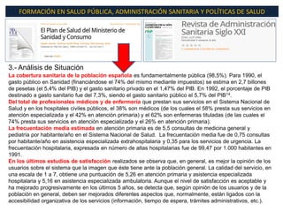 FORMACIÓN EN SALUD PÚBLICA, ADMINISTRACIÓN SANITARIA Y POLÍTICAS DE SALUD




3.- Análisis de Situación
La cobertura sanitaria de la población española es fundamentalmente pública (98,5%). Para 1990, el
gasto público en Sanidad (financiándose el 74% del mismo mediante impuestos) se estima en 2,7 billones
de pesetas (el 5,4% del PIB) y el gasto sanitario privado en el 1,47% del PIB. En 1992, el porcentaje de PIB
destinado a gasto sanitario fue del 7,3%, siendo el gasto sanitario público el 5,7% del PIB14.
Del total de profesionales médicos y de enfermería que prestan sus servicios en el Sistema Nacional de
Salud y en los hospitales civiles públicos, el 38% son médicos (de los cuales el 58% presta sus servicios en
atención especializada y el 42% en atención primaria) y el 62% son enfermeras tituladas (de las cuales el
74% presta sus servicios en atención especializada y el 26% en atención primaria).
La frecuentación media estimada en atención primaria es de 5,5 consultas de medicina general y
pediatría por habitante/año en el Sistema Nacional de Salud. La frecuentación media fue de 0,75 consultas
por habitante/año en asistencia especializada extrahospitalaria y 0,35 para los servicios de urgencia. La
frecuentación hospitalaria, expresada en número de altas hospitalarias fue de 99,47 por 1.000 habitantes en
1991.
En los últimos estudios de satisfacción realizados se observa que, en general, es mejor la opinión de los
usuarios sobre el sistema que la imagen que éste tiene ante la población general. La calidad del servicio, en
una escala de 1 a 7, obtiene una puntuación de 5,26 en atención primaria y asistencia especializada
hospitalaria y 5,16 en asistencia especializada ambulatoria. Aunque el nivel de satisfacción es aceptable y
ha mejorado progresivamente en los últimos 5 años, se detecta que, según opinión de los usuarios y de la
población en general, deben ser mejorados diferentes aspectos que, normalmente, están ligados con la
accesibilidad organizativa de los servicios (información, tiempo de espera, trámites administrativos, etc.).
 