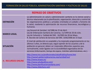 FORMACIÓN EN SALUD PÚBLICA, ADMINISTRACIÓN SANITARIA Y POLÍTICAS DE SALUD


                            REPASO DE OBJETIVOS
                      La administración en salud o administración sanitaria es la ciencia social y
                      técnica relacionada con la planificación, organización, dirección y control de
DEFINICIÓN            las organizaciones públicas y privadas orientadas al cuidado y fomento de
                      la salud, mediante la optimización de recursos financieros, tecnológicos y
                      humanos.
                      Ley General de Sanidad. 14/1986 de 25 de Abril.
                      Ley de Ordenación Sanitaria de Canarias. 11/1994 de 26 de Julio.
MARCO LEGAL           Ley de Cohesión y Calidad del SNS. 16/2003 de 28 de Mayo.
                      R. Decreto de Cartera de Servicios del SNS. 1030/2006 de 15 Sept.
                      El nivel de satisfacción es aceptable y ha mejorado progresivamente en los
                      últimos 5 años, se detecta que, según opinión de los usuarios y de la
SITUACIÓN             población en general, deben ser mejorados diferentes aspectos que,
                      normalmente, están ligados con la accesibilidad organizativa de los
                      servicios (información, tiempo de espera, trámites administrativos, etc.).
                      http://www.msc.es/profesionales/saludPublica/home.htm
                      http://www2.gobiernodecanarias.org/sanidad/scs/
                      http://www.sespas.es/
4.- RECURSOS ONLINE   http://www.saludpublica.com/
                      http://www.planificacionsanitaria.com/
                      http://www.slideshare.net/
 