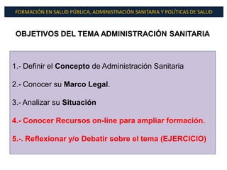 FORMACIÓN EN SALUD PÚBLICA, ADMINISTRACIÓN SANITARIA Y POLÍTICAS DE SALUD



 OBJETIVOS DEL TEMA ADMINISTRACIÓN SANITARIA



1.- Definir el Concepto de Administración Sanitaria

2.- Conocer su Marco Legal.

3.- Analizar su Situación

4.- Conocer Recursos on-line para ampliar formación.

5.-. Reflexionar y/o Debatir sobre el tema (EJERCICIO)
 