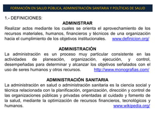 FORMACIÓN EN SALUD PÚBLICA, ADMINISTRACIÓN SANITARIA Y POLÍTICAS DE SALUD

1.- DEFINICIONES:
                              ADMINISTRAR
Realizar actos mediante los cuales se orienta el aprovechamiento de los
recursos materiales, humanos, financieros y técnicos de una organización
hacia el cumplimiento de los objetivos institucionales. www.definicion.org/

                          ADMINISTRACIÓN
La administración es un proceso muy particular consistente en las
actividades de planeación, organización, ejecución, y control,
desempeñadas para determinar y alcanzar los objetivos señalados con el
uso de seres humanos y otros recursos.    http://www.monografias.com/

                      ADMINISTRACIÓN SANITARIA
La administración en salud o administración sanitaria es la ciencia social y
técnica relacionada con la planificación, organización, dirección y control de
las organizaciones públicas y privadas orientadas al cuidado y fomento de
la salud, mediante la optimización de recursos financieros, tecnológicos y
humanos.                                                   www.wikipedia.org/
 
