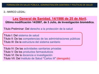 FORMACIÓN EN SALUD PÚBLICA, ADMINISTRACIÓN SANITARIA Y POLÍTICAS DE SALUD

2.- MARCO LEGAL:

       Ley General de Sanidad. 14/1986 de 25 de Abril.
 Última modificación 14/2007, de 3 Julio, de Investigación biomédica.

Título Preliminar: Del derecho a la protección de la salud

Título I: Del sistema de salud
Título II: De las competencias de las administraciones públicas
Título III: De la estructura del sistema sanitario

Título IV: De las actividades sanitarias privadas
Título V: De los productos farmacéuticos
Título VI: De la docencia e investigación
Título VII: Del Instituto de Salud “Carlos III” (derogado)
 