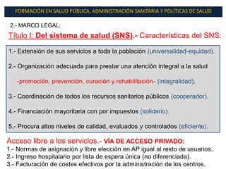 FORMACIÓN EN SALUD PÚBLICA, ADMINISTRACIÓN SANITARIA Y POLÍTICAS DE SALUD

 2.- MARCO LEGAL:
Título I: Del sistema de salud (SNS).- Características del SNS:

1.- Extensión de sus servicios a toda la población (universalidad-equidad).

2.- Organización adecuada para prestar una atención integral a la salud

   -promoción, prevención, curación y rehabilitación- (integralidad).

3.- Coordinación de todos los recursos sanitarios públicos (cooperador).

4.- Financiación mayoritaria con por impuestos (solidario).

5.- Procura altos niveles de calidad, evaluados y controlados (eficiente).

Acceso libre a los servicios.- VÍA DE ACCESO PRIVADO:
1.- Normas de asignación y libre elección en AP igual al resto de usuarios.
2.- Ingreso hospitalario por lista de espera única (no diferenciada).
3.- Facturación de costes efectivos por la administración de los centros.
 