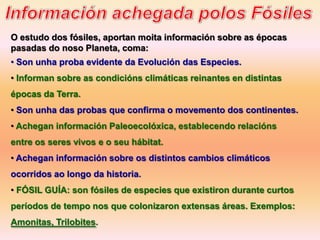 O estudo dos fósiles, aportan moita información sobre as épocas
pasadas do noso Planeta, coma:
• Son unha proba evidente da Evolución das Especies.
• Informan sobre as condicións climáticas reinantes en distintas
épocas da Terra.
• Son unha das probas que confirma o movemento dos continentes.
• Achegan información Paleoecolóxica, establecendo relacións
entre os seres vivos e o seu hábitat.
• Achegan información sobre os distintos cambios climáticos
ocorridos ao longo da historia.
• FÓSIL GUÍA: son fósiles de especies que existiron durante curtos
períodos de tempo nos que colonizaron extensas áreas. Exemplos:
Amonitas, Trilobites.
 