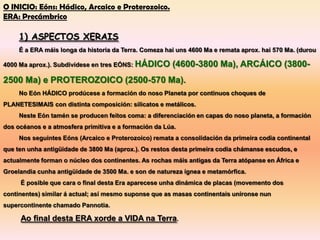 O INICIO: Eóns: Hádico, Arcaico e Proterozoico.
ERA: Precámbrico

     1) ASPECTOS XERAIS
     É a ERA máis longa da historia da Terra. Comeza hai uns 4600 Ma e remata aprox. hai 570 Ma. (durou

4000 Ma aprox.). Subdivídese en tres EÓNS: HÁDICO      (4600-3800 Ma), ARCÁICO (3800-
2500 Ma) e PROTEROZOICO (2500-570 Ma).
     No Eón HÁDICO prodúcese a formación do noso Planeta por continuos choques de
PLANETESIMAIS con distinta composición: silicatos e metálicos.
     Neste Eón tamén se producen feitos coma: a diferenciación en capas do noso planeta, a formación
dos océanos e a atmosfera primitiva e a formación da Lúa.
     Nos seguintes Eóns (Arcaico e Proterozoico) remata a consolidación da primeira codia continental
que ten unha antigüidade de 3800 Ma (aprox.). Os restos desta primeira codia chámanse escudos, e
actualmente forman o núcleo dos continentes. As rochas máis antigas da Terra atópanse en África e
Groelandia cunha antigüidade de 3500 Ma. e son de natureza ígnea e metamórfica.
     É posible que cara o final desta Era aparecese unha dinámica de placas (movemento dos
continentes) similar á actual; así mesmo suponse que as masas continentais uníronse nun
supercontinente chamado Pannotia.

     Ao final desta ERA xorde a VIDA na Terra.
 