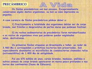 PRECÁMBRICO
        Os fósiles precámbricos son moi escasos. Excepcionalmente
consérvanse algúns destes organismos, ou ben as súas impresións ou
pegadas.

A case carencia de fósiles precámbricos pódese deber a:
        1) Practicamente a totalidade dos organismos debían ser de corpo
brando, moi fráxiles e desprovistos de partes duras que puidesen fosilizar.

        2) As rochas sedimentarias do precámbrico foron metamorfizadas
e os restos de organismos vivos que puideron quedar englobados
nelas, destruíronse.


        Os primeiros fósiles atopanse en Groenlandia e teñen ao redor de
3.460 Ma e corresponden a primitivas bacterias ben preservadas. Son
especialmente abundantes os microfósiles de cianobacterias chamados rafas
(estromatólitos) de 1.400 Ma de antigüidade.

        Fai uns 670 millóns de anos, corais brandos, medusas, anélidos e
outros animais de corpo brando apareceron en mares pouco profundos e nas
beiras dos continentes (fauna de Ediacara).
 