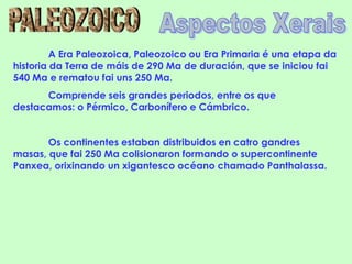 A Era Paleozoica, Paleozoico ou Era Primaria é una etapa da
historia da Terra de máis de 290 Ma de duración, que se iniciou fai
540 Ma e rematou fai uns 250 Ma.
      Comprende seis grandes periodos, entre os que
destacamos: o Pérmico, Carbonífero e Cámbrico.


       Os continentes estaban distribuidos en catro gandres
masas, que fai 250 Ma colisionaron formando o supercontinente
Panxea, orixinando un xigantesco océano chamado Panthalassa.
 