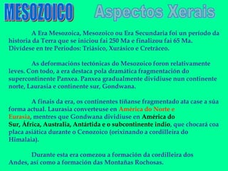 A Era Mesozoica, Mesozoico ou Era Secundaria foi un período da
historia da Terra que se iniciou fai 250 Ma e finalizou fai 65 Ma.
Divídese en tre Periodos: Triásico, Xurásico e Cretráceo.

        As deformacións tectónicas do Mesozoico foron relativamente
leves. Con todo, a era destaca pola dramática fragmentación do
supercontinente Panxea. Panxea gradualmente dividiuse nun continente
norte, Laurasia e continente sur, Gondwana.

        A finais da era, os continentes tíñanse fragmentado ata case a súa
forma actual. Laurasia converteuse en América do Norte e
Eurasia, mentres que Gondwana dividiuse en América do
Sur, África, Australia, Antártida e o subcontinente indio, que chocará coa
placa asiática durante o Cenozoico (orixinando a cordilleira do
Himalaia).

       Durante esta era comezou a formación da cordilleira dos
Andes, así como a formación das Montañas Rochosas.
 