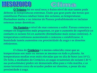 O Triásico foi en xeral seco; o baixo nivel do mar tamén pode
deberse ás temperaturas extremas. Dado que gran parte das terras que
constituían Panxea estaban lonxe dos océanos, as temperaturas
fluctuaban moito, e no interior de Panxea probablemente se incluían
extensas zonas desérticas.
        No Xurásico o nivel do mar comezou a subir. Panxea comezou a
romper en fragmentos máis pequenos, co que o aumento de superficie en
contacto co océano foi en aumento (formábanse mais zonas costeiras). A
temperatura continuou aumentando e comezou a estabilizarse. A
humidade tamén aumentou coa proximidade da auga e os desertos
retiráronse.

        O clima do Cretácico é o menos coñecido; crese que as
temperaturas son máis ou menos as mesmas en todo o planeta. As
temperaturas medias eran máis elevadas que no día de hoxe (uns 10ºC).
De feito, a mediados do Cretácico, as augas ecuatoriais do océano ( 20 °C
nas profundidades) poden ser demasiado altas para a vida mariña, e as
zonas terrestres cerca do ecuador poden ser desertos, a pesar da súa
proximidade á auga.
 