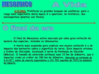 A FLORA: Proliferan os grandes bosques de coníferas; pero o
rasgo mais importante desta época é a aparicion, no Cretácico, das
anxiospermas (plantas con flores).




        O final do Mesozoico estivo marcada por unha gran extinción da
maioria das especies, incluidos os dinosaurios.
        A teoría mais aceptada para explicar esa masiva extinción é a do
impacto dun meteorito sobre a superficie da terra. Este impacto orixinou
o Cráter de Chicxulub, localizado ó norte da Península do Xucatán
(México). O tamaño do asteroide estímase nuns 10 km de diámetro, que ó
impactar creóu un cráter de 180 km de diámetro, liberando un estimado de
4.3×10²³ xulios de enerxía (equivalente a 191.793 xigatóns de TNT) no momento
do impacto.
 