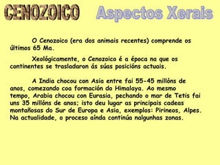 O Cenozoico (era dos animais recentes) comprende os
últimos 65 Ma.
       Xeológicamente, o Cenozoico é a época na que os
continentes se trasladaron ás súas posicións actuais.

       A India chocou con Asia entre fai 55-45 millóns de
anos, comezando coa formación do Himalaya. Ao mesmo
tempo, Arabia chocou con Eurasia, pechando o mar de Tetis fai
uns 35 millóns de anos; isto deu lugar as principais cadeas
montañosas do Sur de Europa e Asia, exemplos: Pirineos, Alpes.
Na actualidade, o proceso aínda continúa nalgunhas zonas.
 