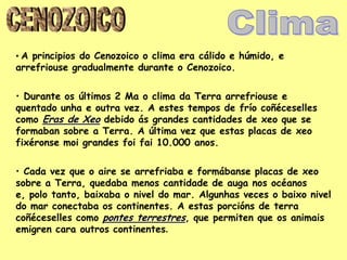 • A principios do Cenozoico o clima era cálido e húmido, e
arrefriouse gradualmente durante o Cenozoico.

• Durante os últimos 2 Ma o clima da Terra arrefriouse e
quentado unha e outra vez. A estes tempos de frío coñéceselles
como Eras de Xeo debido ás grandes cantidades de xeo que se
formaban sobre a Terra. A última vez que estas placas de xeo
fixéronse moi grandes foi fai 10.000 anos.

• Cada vez que o aire se arrefriaba e formábanse placas de xeo
sobre a Terra, quedaba menos cantidade de auga nos océanos
e, polo tanto, baixaba o nivel do mar. Algunhas veces o baixo nivel
do mar conectaba os continentes. A estas porcións de terra
coñéceselles como pontes terrestres, que permiten que os animais
emigren cara outros continentes.
 